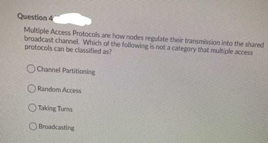 Question 4
Multiple Access Protocols are how nodes regulate their transmission into the shared
broadcast channel. Which of the following is not a category that multiple access
protocols can be classified as?
OChannel Partitioning
O Random Access
O Taking Turns
O Broadcasting
