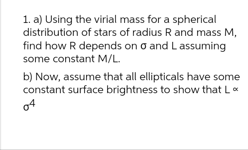 1. a) Using the virial mass for a spherical
distribution of stars of radius R and mass M,
find how R depends on o and Lassuming
some constant M/L.
b) Now, assume that all ellipticals have some
constant surface brightness to show that L <
04