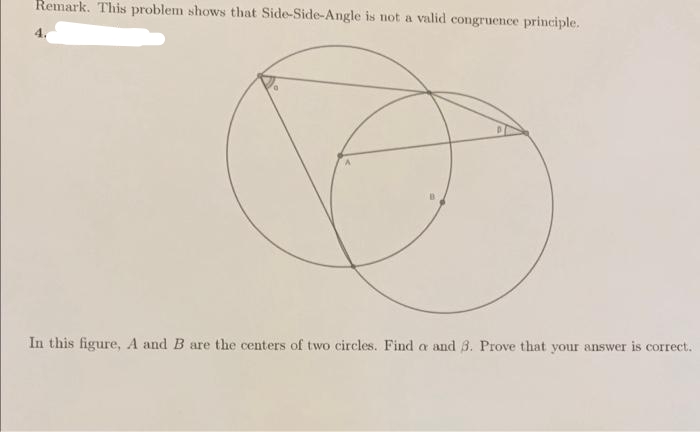 Remark. This problem shows that Side-Side-Angle is not a valid congruence principle.
4.
In this figure, A and B are the centers of two circles. Find a and 3. Prove that your answer is correct.