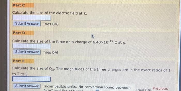 Part C
Calculate the size of the electric field at k.
Submit Answer Tries 0/6
Part D
Calculate the size of the force on a charge of 6.40x10-19 C at g.
Submit Answer Tries 0/6
Part E
Calculate the size of Q3. The magnitudes of the three charges are in the exact ratios of 1
to 2 to 3.
Submit Answer Incompatible units. No conversion found between
Hes/ll and the
Trips 0/6
Previous