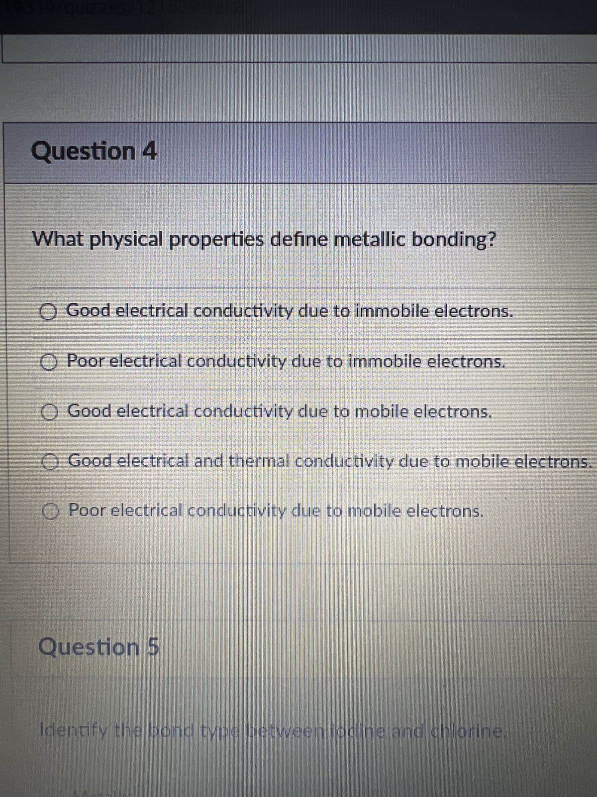 Question 4
What physical properties define metallic bonding?
O Good electrical conductivity due to immobile electrons.
O Poor electrical conductivity due to immobile electrons.
OO
Good electrical conductivity due to mobile electrons.
Good electrical and thermal conductivity due to mobile electrons.
OPoor electrical conductivity due to mobile electrons.
Question 5
Identify the bond type between lodine and chlorine.