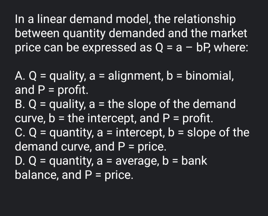 In a linear demand model, the relationship
between quantity demanded and the market
price can be expressed as Q = a – bP, where:
%3D
A. Q = quality, a = alignment, b = binomial,
and P = profit.
B. Q = quality, a = the slope of the demand
curve, b = the intercept, and P = profit.
C. Q = quantity, a = intercept, b = slope of the
demand curve, and P = price.
D. Q = quantity, a = average, b = bank
balance, and P = price.
%3D
%3D
%3D
%3D
%3D
%3D
