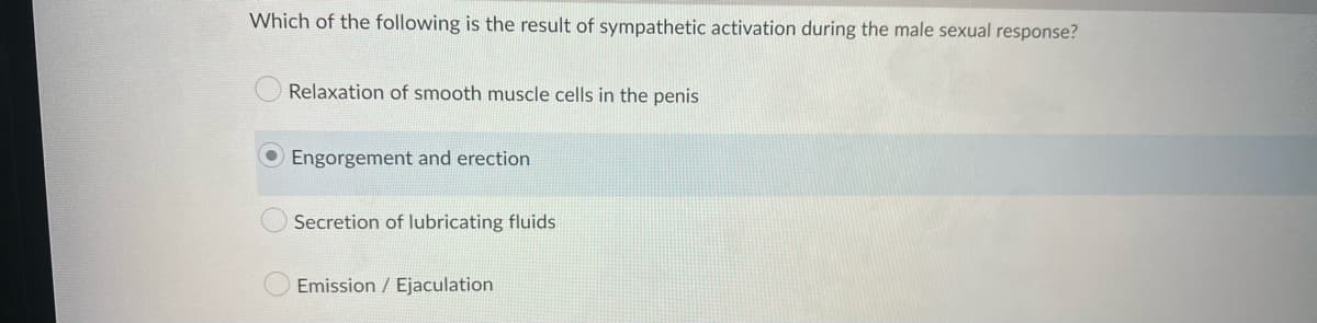 Which of the following is the result of sympathetic activation during the male sexual response?
Relaxation of smooth muscle cells in the penis
Engorgement and erection
Secretion of lubricating fluids
Emission / Ejaculation