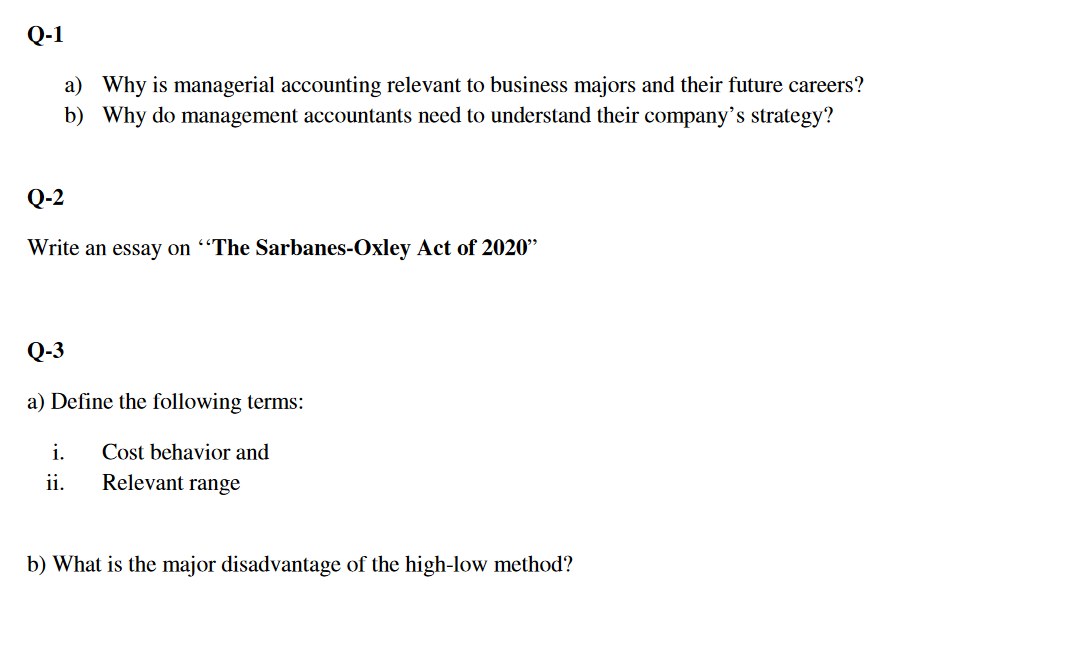 Q-1
a) Why is managerial accounting relevant to business majors and their future careers?
b) Why do management accountants need to understand their company's strategy?
Q-2
Write an essay on “The Sarbanes-Oxley Act of 2020"
Q-3
a) Define the following terms:
i.
Cost behavior and
ii.
Relevant range
b) What is the major disadvantage of the high-low method?
