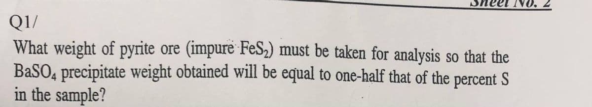 NO.
Q1/
What weight of pyrite ore (impure FeS,) must be taken for analysis so that the
BaSO, precipitate weight obtained will be equal to one-half that of the percent S
in the sample?
