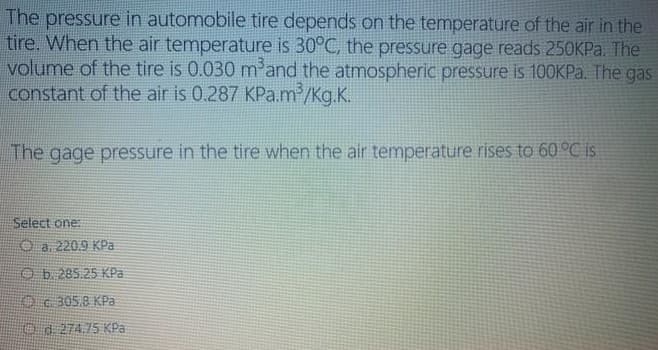 The pressure in automobile tire depends on the temperature of the air in the
tire. When the air temperature is 30°C, the pressure gage reads 250KP.. The
volume of the tire is 0.030 m'and the atmospheric pressure is 100KP.. The gas
constant of the air is 0.287 KPa.m2/Kg.K.
The gage pressure in the tire when the air temperature rises to 60 °C is
Select one:
O a. 2209 KPa
Ob.285.25 KPa
Oc305.8 KPa
Od 274.75 KPa
