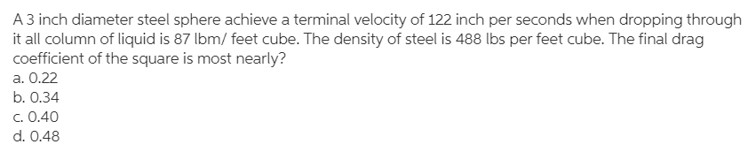 A 3 inch diameter steel sphere achieve a terminal velocity of 122 inch per seconds when dropping through
it all column of liquid is 87 lbm/ feet cube. The density of steel is 488 lbs per feet cube. The final drag
coefficient of the square is most nearly?
a. 0.22
b. 0.34
c. 0.40
d. 0.48
