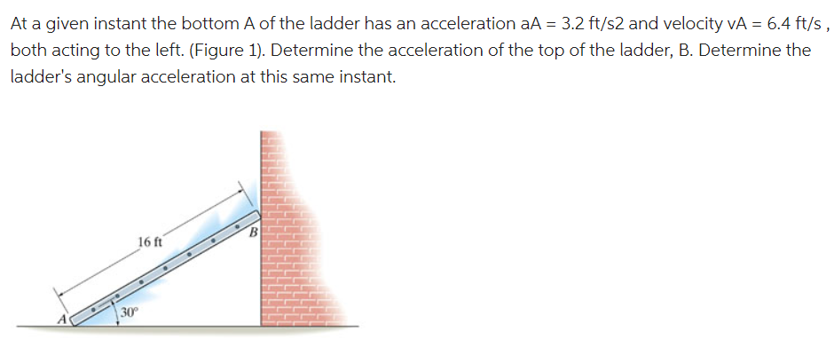 At a given instant the bottom A of the ladder has an acceleration aA = 3.2 ft/s2 and velocity vA = 6.4 ft/s,
both acting to the left. (Figure 1). Determine the acceleration of the top of the ladder, B. Determine the
ladder's angular acceleration at this same instant.
16 ft
| 30°

