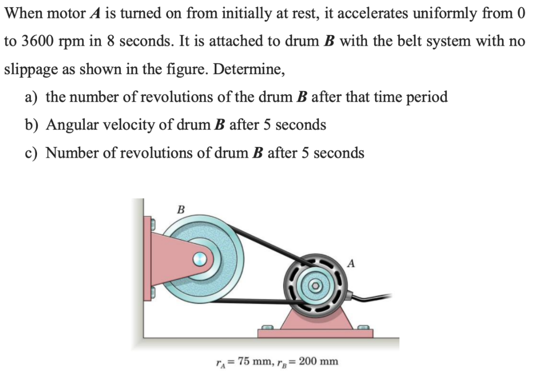 When motor A is turned on from initially at rest, it accelerates uniformly from 0
to 3600 rpm in 8 seconds. It is attached to drum B with the belt system with no
slippage as shown in the figure. Determine,
a) the number of revolutions of the drum B after that time period
b) Angular velocity of drum B after 5 seconds
c) Number of revolutions of drum B after 5 seconds
B
A
r = 75 mm, r,= 200 mm
