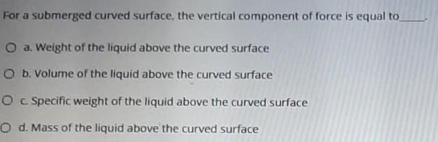 For a submerged curved surface, the vertical component of force is equal to
O a. Weight of the liquid above the curved surface
O b. Volume of the liquid above the curved surface
O c Specific weight of the liquid above the curved surface
O d. Mass of the liquid above the curved surface
