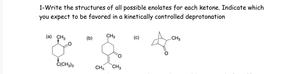 1-Write the structures of all possible enolates for each ketone. Indicate which
you expect to be favored in a kinetically controlled deprotonation
(a) CH3
CH3
(b)
(c)
CH3
& "&
C(CH3)3
CH3 CH3