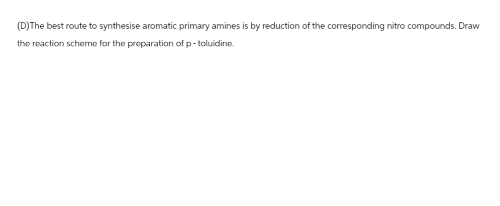 (D)The best route to synthesise aromatic primary amines is by reduction of the corresponding nitro compounds. Draw
the reaction scheme for the preparation of p-toluidine.