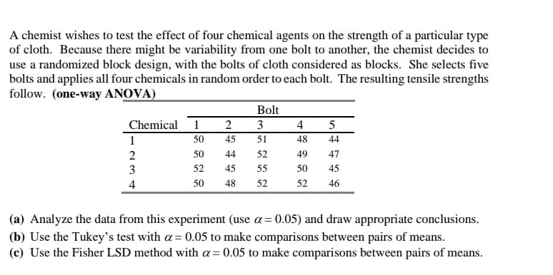 A chemist wishes to test the effect of four chemical agents on the strength of a particular type
of cloth. Because there might be variability from one bolt to another, the chemist decides to
use a randomized block design, with the bolts of cloth considered as blocks. She selects five
bolts and applies all four chemicals in random order to each bolt. The resulting tensile strengths
follow. (one-way ANOVA)
Bolt
Chemical 1
2
3
4
5
1
50
45
51
48
44
2
50
44
52
49
47
3
52
45
55
50
45
4
50
48
52
52
46
(a) Analyze the data from this experiment (use α = 0.05) and draw appropriate conclusions.
(b) Use the Tukey's test with α = 0.05 to make comparisons between pairs of means.
(c) Use the Fisher LSD method with α = 0.05 to make comparisons between pairs of means.