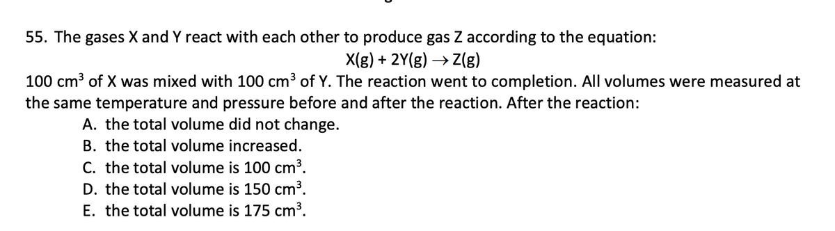 55. The gases X and Y react with each other to produce gas Z according to the equation:
X(g)+2Y(g)Z(g)
100 cm³ of X was mixed with 100 cm³ of Y. The reaction went to completion. All volumes were measured at
the same temperature and pressure before and after the reaction. After the reaction:
A. the total volume did not change.
B. the total volume increased.
C. the total volume is 100 cm³.
D. the total volume is 150 cm³.
E. the total volume is 175 cm³.