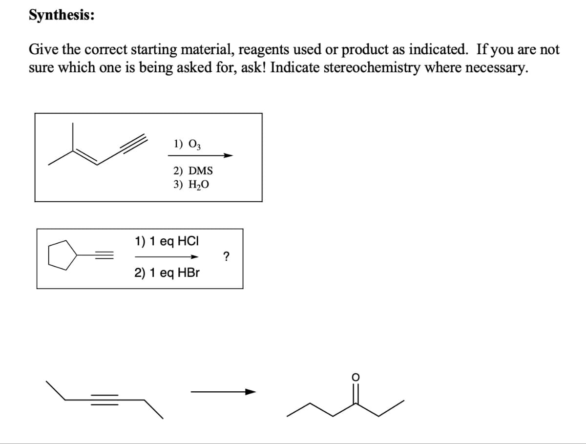 Synthesis:
Give the correct starting material, reagents used or product as indicated. If you are not
sure which one is being asked for, ask! Indicate stereochemistry where necessary.
1) 03
2) DMS
3) H₂O
1) 1 eq HCI
2) 1 eq HBr
?
