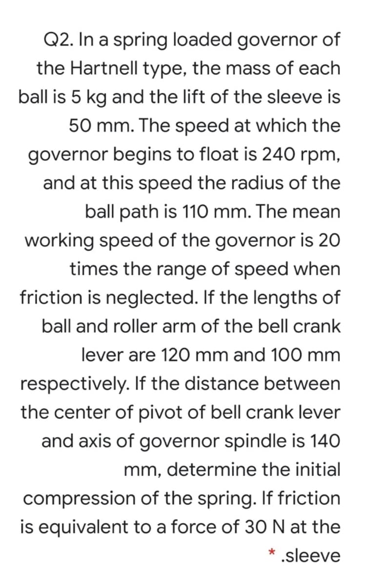 Q2. In a spring loaded governor of
the Hartnell type, the mass of each
ball is 5 kg and the lift of the sleeve is
50 mm. The speed at which the
governor begins to float is 240 rpm,
and at this speed the radius of the
ball path is 110 mm. The mean
working speed of the governor is 20
times the range of speed when
friction is neglected. If the lengths of
ball and roller arm of the bell crank
lever are 120 mm and 100 mm
respectively. If the distance between
the center of pivot of bell crank lever
and axis of governor spindle is 140
mm, determine the initial
compression of the spring. If friction
is equivalent to a force of 3O N at the
.sleeve
