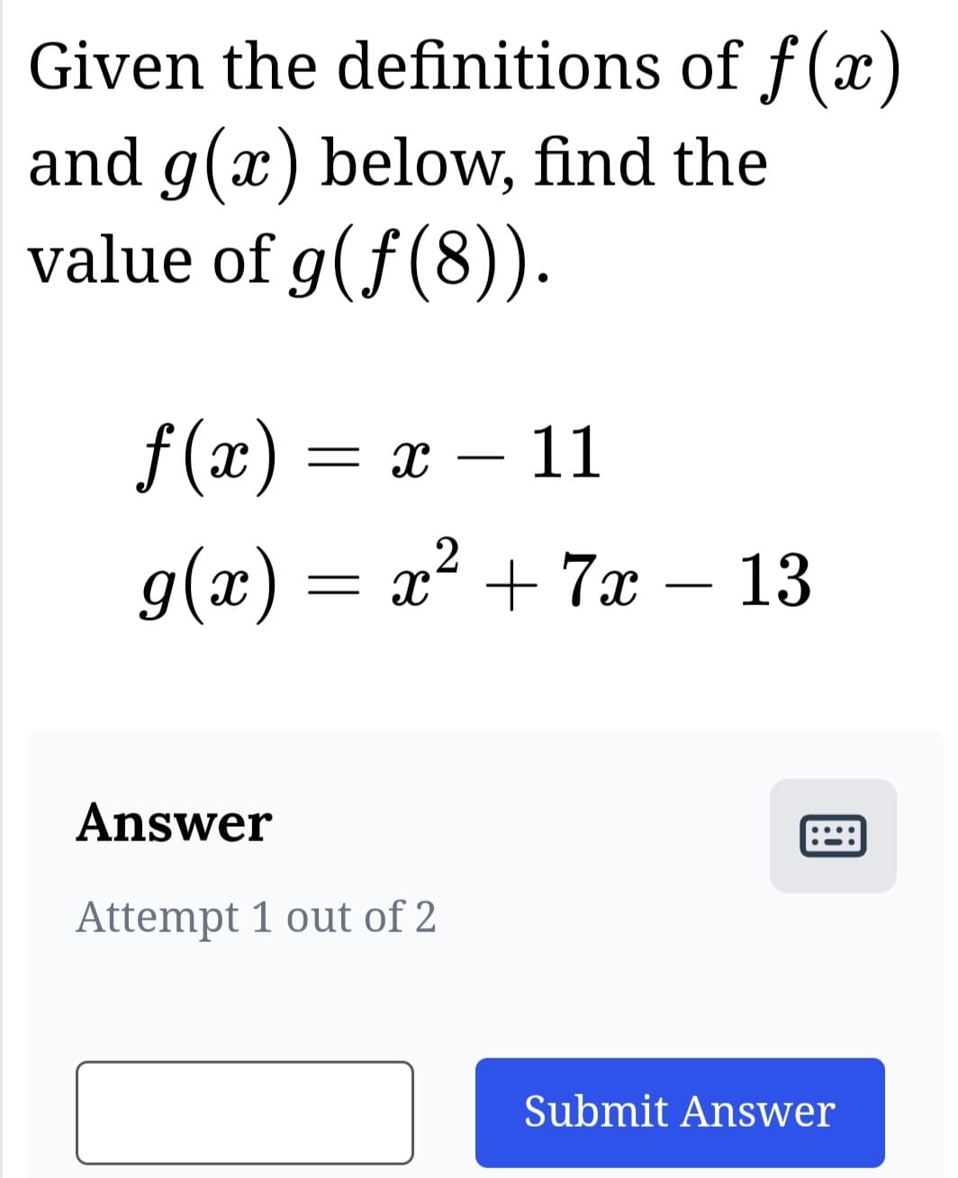 Given the definitions
and g(x) below, find the
value of g(ƒ(8)).
of f(x)
ƒ(x) = = X - 11
2
g(x) = x² + 7x - 13
Answer
Attempt 1 out of 2
Submit Answer