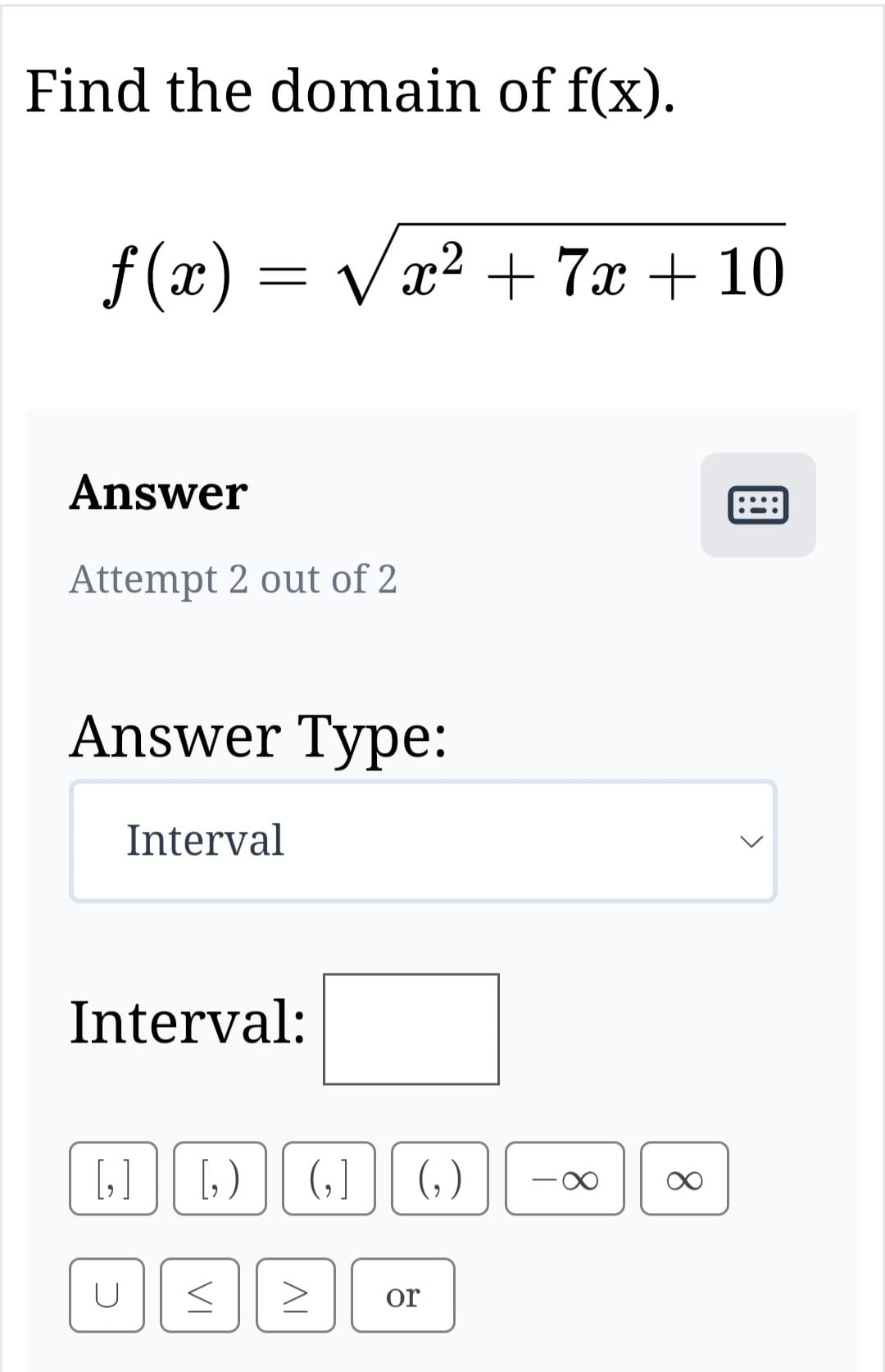 Find the domain of f(x).
ƒ(x) = √x² + 7x + 10
Answer
Attempt 2 out of 2
Answer Type:
Interval
Interval:
[₂]
U
[₂) (₂] (₂)
VI
AI
or
T
∞
∞
B
<