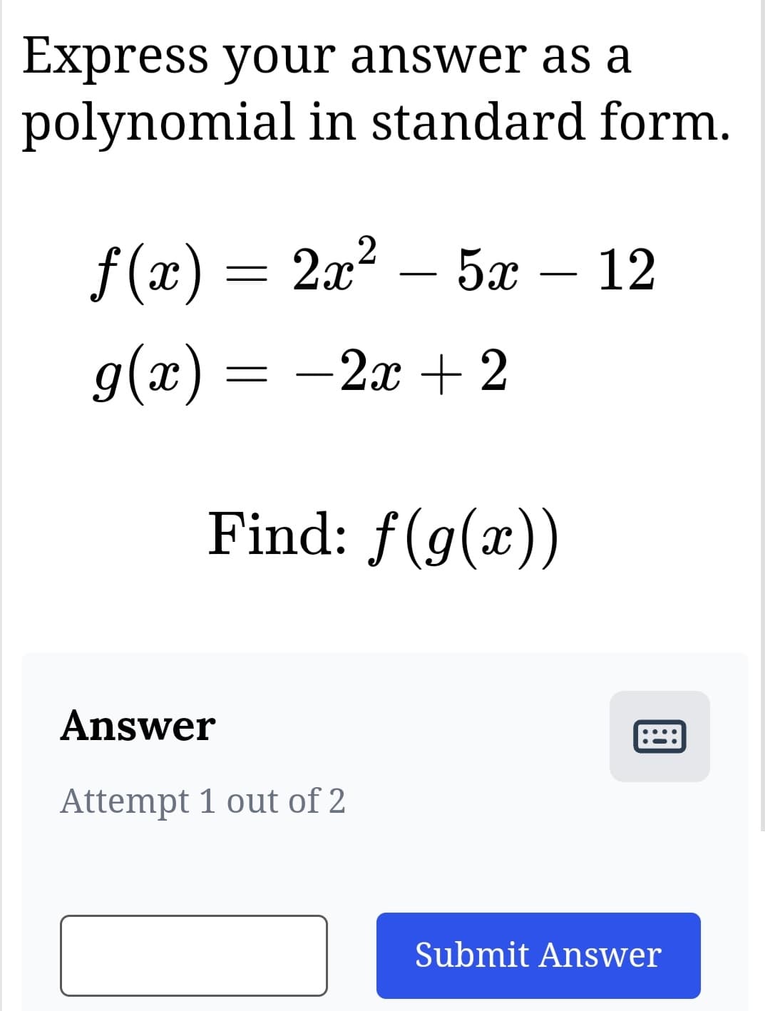 Express your answer as a
polynomial in standard form.
ƒ(x) = 2x² – 5x – 12
g(x) = −2x + 2
Find: f(g(x))
Answer
Attempt 1 out of 2
Submit Answer