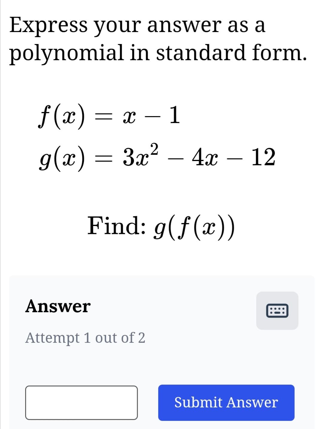 Express your answer as a
polynomial in standard form.
f(x) = x − 1
2
g(x) = 3x² - 4x - 12
Find: g(f(x))
Answer
Attempt 1 out of 2
Submit Answer