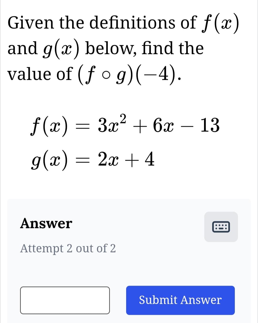 Given the definitions of f(x)
and g(x) below, find the
value of (fog)(–4).
f(x) = 3x² + 6x - 13
g(x) = 2x + 4
Answer
Attempt 2 out of 2
Submit Answer