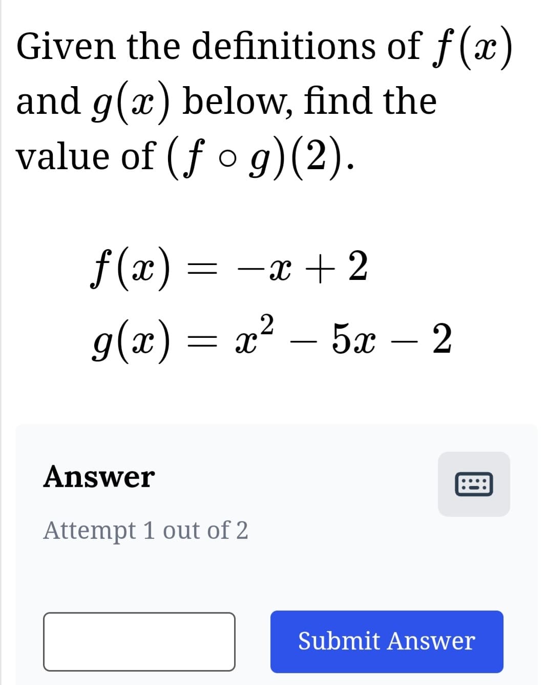 Given the definitions of f(x)
and g(x) below, find the
value of (fog)(2).
f(x) = -x + 2
g(x) = x² 5x – 2
_
2
Answer
Attempt 1 out of 2
Submit Answer