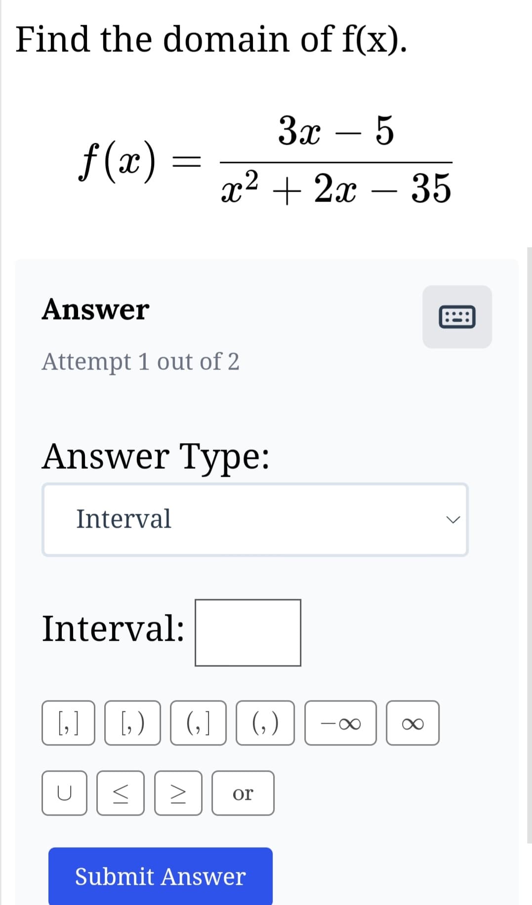 Find the domain of f(x).
f(x)
Answer
Attempt 1 out of 2
=
Answer Type:
Interval
U
Interval:
3x - 5
x² + 2x - 35
[₂] [,) (₂] (₂)
VI
IV
or
Submit Answer
<