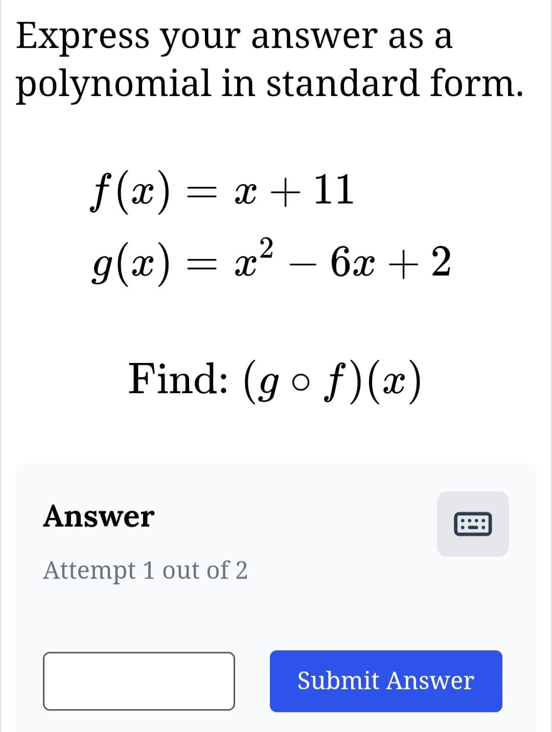 Express your answer as a
polynomial in standard form.
x +11
x² - 6x + 2
2
f(x)=
g(x) = x
Find: (gof)(x)
Answer
Attempt 1 out of 2
团
Submit Answer