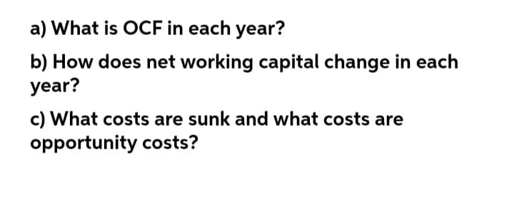 a) What is OCF in each year?
b) How does net working capital change in each
year?
c) What costs are sunk and what costs are
opportunity costs?
