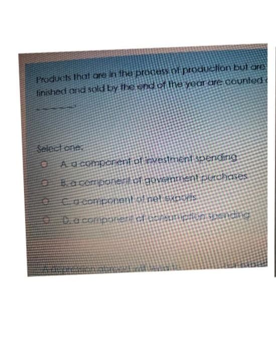 Products that are in the process of production but are
finished and sold by the end of the year are counted
Select one
A a component of investment spending
Ba component of government purchases
Ca component of net expovis
D. a component of consumption spending