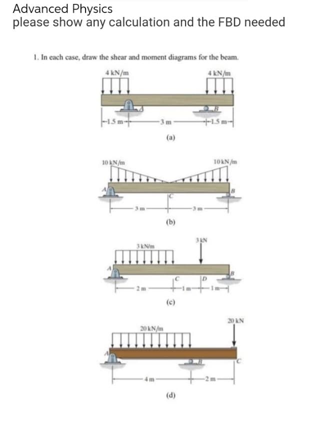 Advanced Physics
please show any calculation and the FBD needed
1. In each case, draw the shear and moment diagrams for the beam.
4 kN/m
4 kN/m
3 m
+1.5 m
|--15m
10 kN/m
3 kN/m
2 m
20 kN/m
(a)
(b)
(c)
€
3 KN
10 kN/m
20 kN