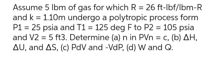 Assume 5 lbm of gas for which R = 26 ft-lbf/lbm-R
and k = 1.10m undergo a polytropic process form
P1 = 25 psia and T1 = 125 deg F to P2 = 105 psia
and V2 = 5 ft3. Determine (a) n in PVn = c, (b) AH,
AU, and AS, (c) PdV and -VdP, (d) W and Q.
