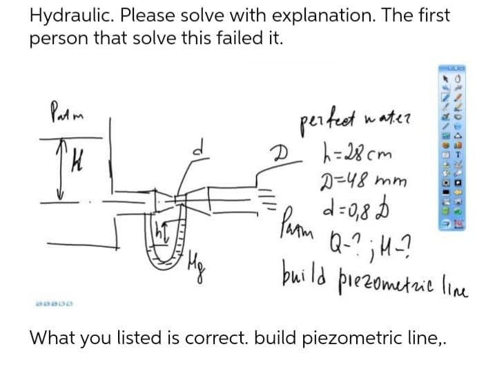 Hydraulic. Please solve with explanation. The first
person that solve this failed it.
LUG
Patm
D
perfect water
h=28cm
D=48 mm
d=0,8 D
Q-?; H-?
build prezometric line
Parm
Mg
What you listed is correct. build piezometric line,.
TORPECEARANE
PORHEDTORNIG