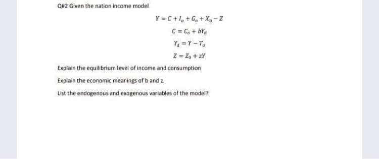 Q#2 Given the nation income model
Y = C+1, +G, + X - Z
C = C, + bYa
Ya = Y - T,
Z = Z, + 2Y
Explain the equilibrium level of income and consumption
Explain the economic meanings of b and z.
List the endogenous and exogenous variables of the model?

