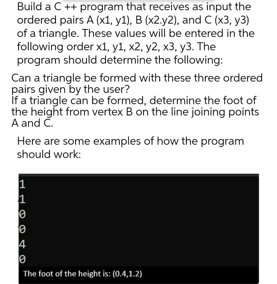Build a C ++ program that receives as input the
ordered pairs A (x1, y1), B (x2.y2), and C (x3, y3)
of a triangle. These values will be entered in the
following order x1, y1, x2, y2, x3, y3. The
program should determine the following:
Can a triangle be formed with these three ordered
pairs given by the user?
If a triangle can be formed, determine the foot of
the height from vertex B on the line joining points
A and C.
Here are some examples of how the program
should work:
1
The foot of the height is: (0.4,1.2)
