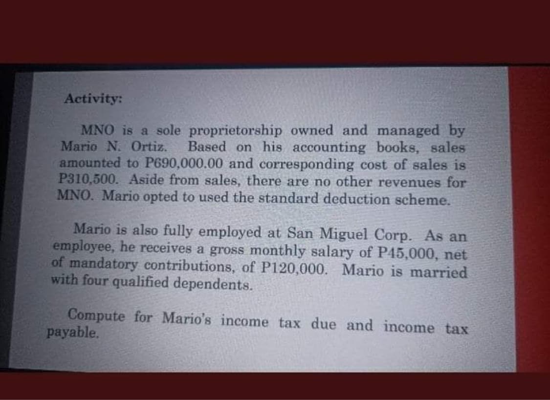 Activity:
MNO is a sole proprietorship owned and managed by
Mario N. Ortiz.
amounted to P690,000.00 and corresponding cost of sales is
P310,500. Aside from sales, there are no other revenues for
MNO. Mario opted to used the standard deduction scheme.
Based on his accounting books, sales
Mario is also fully employed at San Miguel Corp. As an
employee, he receives a gross monthly salary of P45,000, net
of mandatory contributions, of P120,000. Mario is married
with four qualified dependents.
Compute for Mario's income tax due and income tax
payable.
