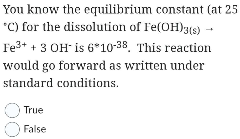 You know the equilibrium constant (at 25
°C) for the dissolution of Fe(OH)3(s) →
Fe³+ + 3 OH- is 6*10-38. This reaction
would go forward as written under
standard conditions.
True
False