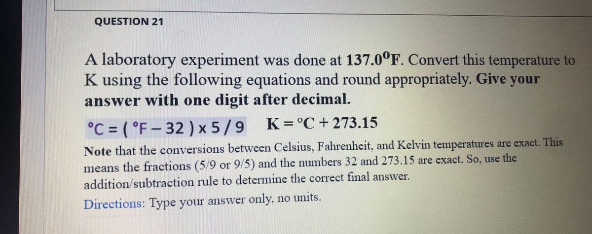 QUESTION 21
A laboratory experiment was done at 137.0°F. Convert this temperature to
K using the following equations and round appropriately. Give your
answer with one digit after decimal.
°C = ( °F – 32 ) x 5/9
K=°C+ 273.15
of
Note that the conversions between Celsius, Fahrenheit, and Kelvin temperatures are exact. This
means the fractions (5/9 or 9/5) and the numbers 32 and 273.15 are exact. So, use the
addition/subtraction rule to determine the correct final answer.
Directions: Type your answer only. no units.
