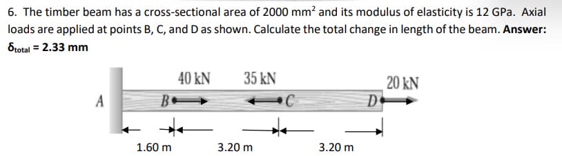 6. The timber beam has a cross-sectional area of 2000 mm? and its modulus of elasticity is 12 GPa. Axial
loads are applied at points B, C, and D as shown. Calculate the total change in length of the beam. Answer:
Stotal = 2.33 mm
40 kN
35 kN
20 kN
D
A
1.60 m
3.20 m
3.20 m
