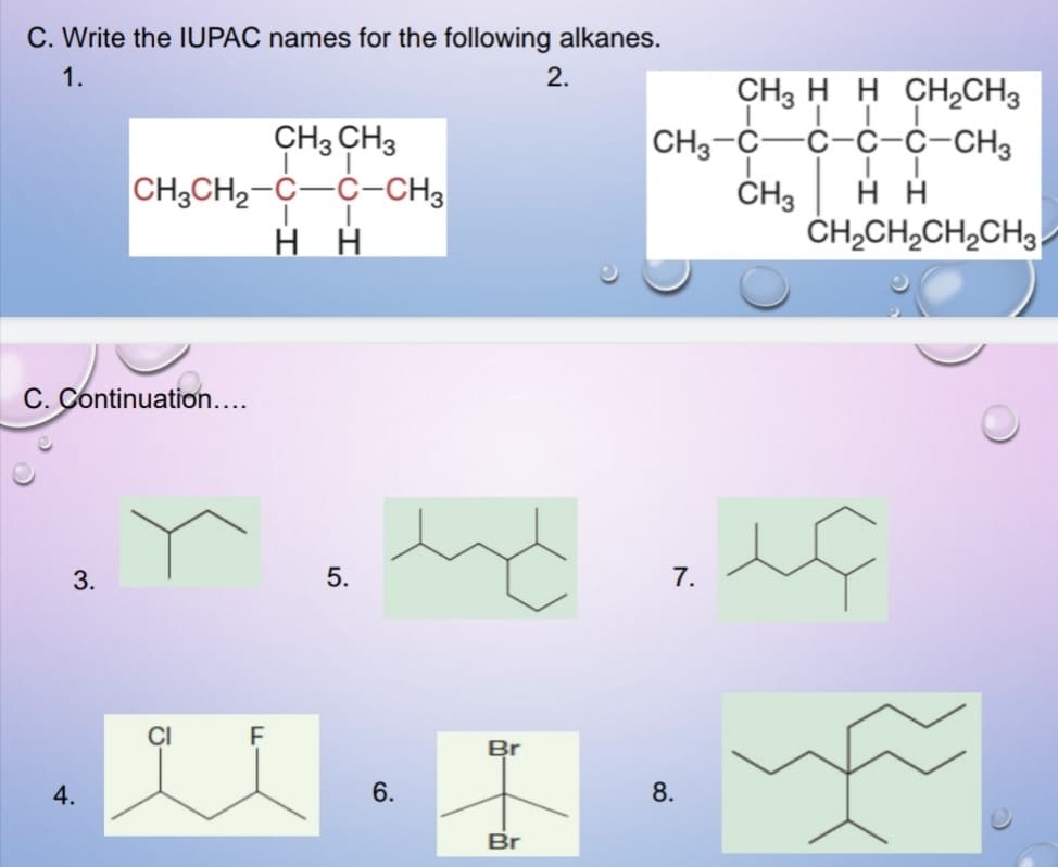 C. Write the IUPAC names for the following alkanes.
1.
2.
CH3 H H CH,CH3
с-с-с-сHз
CH3 CH3
CH3CH2-C-C-CH3
нн
CH3-C
ČH3
ČH,CH,CH,CH3
C. Continuation....
3.
5.
7.
CI
Br
4.
6.
8.
Br
