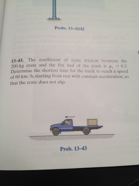 Probs. 13-41/42
13-43. The coefficient of static friction between the
200-kg crate and the flat bed of the truck is , = 0.3.
Determine the shortest time for the truck to reach a speed
of 60 km/h, starting from rest with constant acceleration, so
that the crate does not slip.
Prob. 13-43