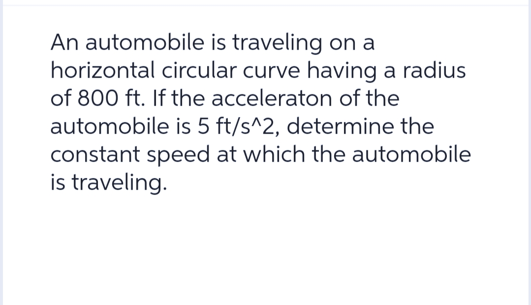 An automobile is traveling on a
horizontal circular curve having a radius
of 800 ft. If the acceleraton of the
automobile is 5 ft/s^2, determine the
constant speed at which the automobile
is traveling.