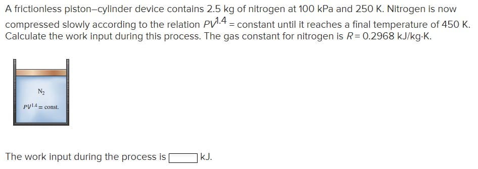 A frictionless piston-cylinder device contains 2.5 kg of nitrogen at 100 kPa and 250 K. Nitrogen is now
compressed slowly according to the relation PV1.4 = constant until it reaches a final temperature of 450 K.
Calculate the work input during this process. The gas constant for nitrogen is R = 0.2968 kJ/kg.K.
N₂
PUL4=const.
The work input during the process is
|kJ.