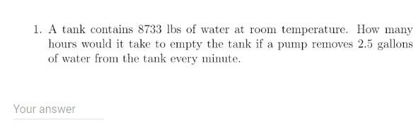 1. A tank contains 8733 lbs of water at room temperature. How many
hours would it take to empty the tank if a pump removes 2.5 gallons
of water from the tank every minute.
Your answer