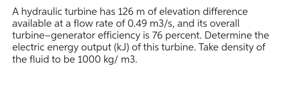 A hydraulic turbine has 126 m of elevation difference
available at a flow rate of 0.49 m3/s, and its overall
turbine-generator efficiency is 76 percent. Determine the
electric energy output (kJ) of this turbine. Take density of
the fluid to be 1000 kg/ m3.