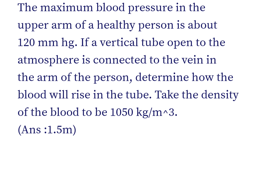 The maximum blood pressure in the
upper arm of a healthy person is about
120 mm hg. If a vertical tube open to the
atmosphere is connected to the vein in
the arm of the person, determine how the
blood will rise in the tube. Take the density
of the blood to be 1050 kg/m^3.
(Ans :1.5m)