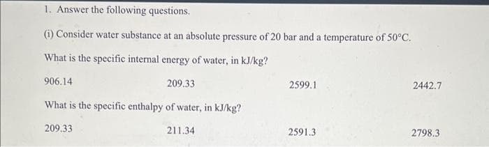 1. Answer the following questions.
(i) Consider water substance at an absolute pressure of 20 bar and a temperature of 50°C.
What is the specific internal energy of water, in kJ/kg?
906.14
209.33
What is the specific enthalpy of water, in kJ/kg?
209.33
211.34
2599.1
2591.3
2442.7
2798.3