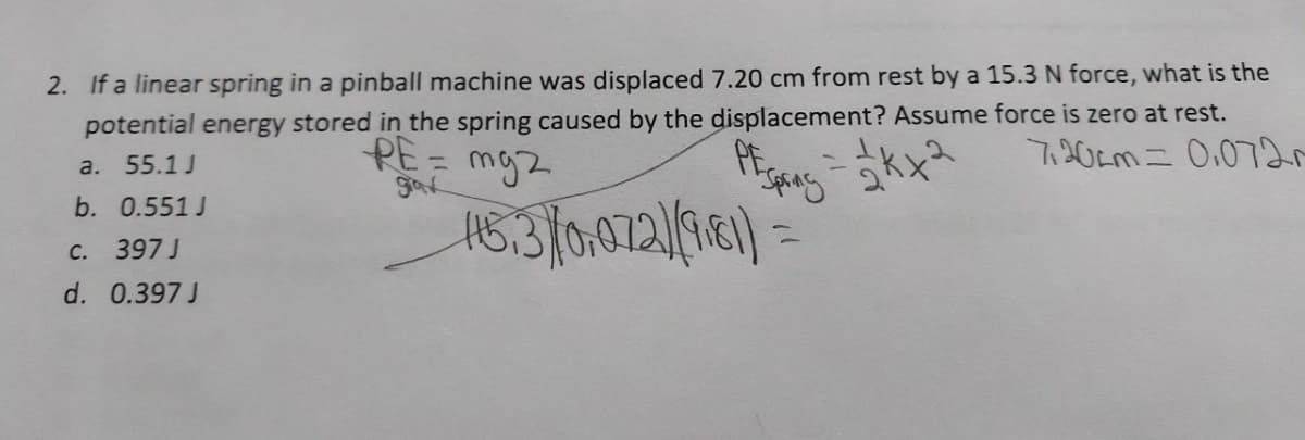 2. If a linear spring in a pinball machine was displaced 7.20 cm from rest by a 15.3 N force, what is the
potential energy stored in the spring caused by the displacement? Assume force is zero at rest.
a. 55.1 J
PE=
mg2
720cm = 0.0720
grax
b. 0.551J
115.3) (0,072)(9181)=
C. 397 J
d. 0.397 J
PEC
Spring = √kx2