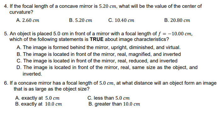 4. If the focal length of a concave mirror is 5.20 cm, what will be the value of the center of
curvature?
A. 2.60 cm
В. 5.20 ст
С. 10.40 ст
В. 20.80 ст
5. An object is placed 5.0 cm in front of a mirror with a focal length of f = -10.00 cm,
which of the following statements is TRUE about image characteristics?
A. The image is formed behind the mirror, upright, diminished, and virtual.
B. The image is located in front of the mirror, real, magnified, and inverted
C. The image is located in front of the mirror, real, reduced, and inverted
D. The image is located in front of the mirror, real, same size as the object, and
inverted.
6. If a concave mirror has a focal length of 5.0 cm, at what distance will an object form an image
that is as large as the object size?
A. exactly at 5.0 cm
B. exactly at 10.0 cm
C. less than 5.0 cm
B. greater than 10.0 cm
