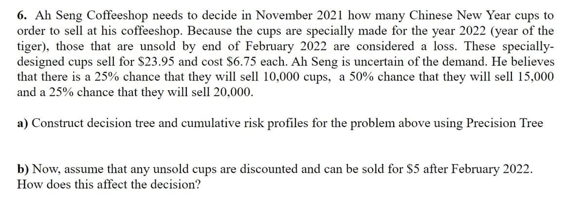 6. Ah Seng Coffeeshop needs to decide in November 2021 how many Chinese New Year cups to
order to sell at his coffeeshop. Because the cups are specially made for the year 2022 (year of the
tiger), those that are unsold by end of February 2022 are considered a loss. These specially-
designed cups sell for $23.95 and cost $6.75 each. Ah Seng is uncertain of the demand. He believes
that there is a 25% chance that they will sell 10,000 cups, a 50% chance that they will sell 15,000
and a 25% chance that they will sell 20,000.
a) Construct decision tree and cumulative risk profiles for the problem above using Precision Tree
b) Now, assume that any unsold cups are discounted and can be sold for $5 after February 2022.
How does this affect the decision?
